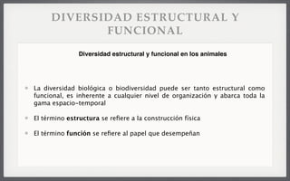 DIVERSIDAD ESTRUCTURAL Y
FUNCIONAL
La diversidad biológica o biodiversidad puede ser tanto estructural como
funcional, es inherente a cualquier nivel de organización y abarca toda la
gama espacio-temporal
El término estructura se reﬁere a la construcción física
El término función se reﬁere al papel que desempeñan
Diversidad estructural y funcional en los animales
 