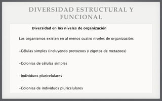 DIVERSIDAD ESTRUCTURAL Y
FUNCIONAL
Los organismos existen en al menos cuatro niveles de organización:
-Células simples (incluyendo protozoos y zigotos de metazoos)
-Colonias de células simples
-Individuos pluricelulares
-Colonias de individuos pluricelulares
Diversidad en los níveles de organización
 