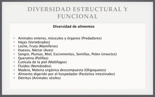DIVERSIDAD ESTRUCTURAL Y
FUNCIONAL
Animales enteros, músculos y órganos (Predadores)
Hojas (Vertebrados)
Leche, Fruta (Mamíferos)
Huevos, Néctar (Aves)
Sangre, Plumas, Miel, Excrementos, Semillas, Polen (insectos)
Queratina (Polillas)
Cutícula de la piel (Malófagos)
Fluidos (Nemátodos)
Madera, Materia orgánica descompuesta (Oligoquetos)
Alimento digerido por el hospedador (Parásitos intestinales)
Detritus (Animales sésiles)
Diversidad de alimentos
 