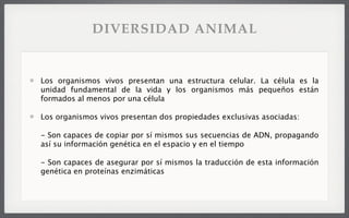 Los organismos vivos presentan una estructura celular. La célula es la
unidad fundamental de la vida y los organismos más pequeños están
formados al menos por una célula
Los organismos vivos presentan dos propiedades exclusivas asociadas:
- Son capaces de copiar por sí mismos sus secuencias de ADN, propagando
así su información genética en el espacio y en el tiempo
- Son capaces de asegurar por sí mismos la traducción de esta información
genética en proteínas enzimáticas
DIVERSIDAD ANIMAL
 