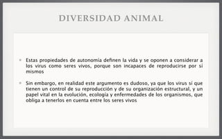 Estas propiedades de autonomía deﬁnen la vida y se oponen a considerar a
los virus como seres vivos, porque son incapaces de reproducirse por sí
mismos
Sin embargo, en realidad este argumento es dudoso, ya que los virus sí que
tienen un control de su reproducción y de su organización estructural, y un
papel vital en la evolución, ecología y enfermedades de los organismos, que
obliga a tenerlos en cuenta entre los seres vivos
DIVERSIDAD ANIMAL
 