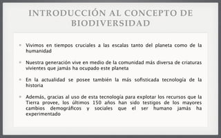 Vivimos en tiempos cruciales a las escalas tanto del planeta como de la
humanidad
Nuestra generación vive en medio de la comunidad más diversa de criaturas
vivientes que jamás ha ocupado este planeta
En la actualidad se posee también la más soﬁsticada tecnología de la
historia
Además, gracias al uso de esta tecnología para explotar los recursos que la
Tierra provee, los últimos 150 años han sido testigos de los mayores
cambios demográﬁcos y sociales que el ser humano jamás ha
experimentado
INTRODUCCIÓN AL CONCEPTO DE
BIODIVERSIDAD
 