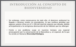 Sin embargo, como consecuencia de todo ello, el deterioro ambiental ha
llegado a alcanzar niveles sin precedentes, lo que conlleva pérdidas que
algunos autores cifran en el 5-10% del total de especies por década, debido
principalmente a la vertiginosa destrucción de los hábitats que las albergan
Frente a ese problema surge en nuestros tiempos una especial
preocupación por la conservación de la Naturaleza y, en especial, de lo que
ha venido en llamarse Diversidad Biológica
INTRODUCCIÓN AL CONCEPTO DE
BIODIVERSIDAD
 