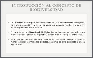 INTRODUCCIÓN AL CONCEPTO DE
BIODIVERSIDAD
La Diversidad Biológica, desde un punto de vista estrictamente conceptual,
es el conjunto de tipos y niveles de variación biológica que ha sido descrito
en los organismos vivos y fósiles
El estudio de la Diversidad Biológica ha de hacerse en sus diferentes
manifestaciones (diversidad genética, taxonómica y ecológica, entre otras)
Esta complejidad asociada al estudio de la diversidad biológica explica al
menos diversas deﬁniciones publicadas acerca de este concepto y de su
signiﬁcado
 
