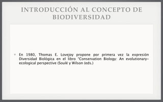 INTRODUCCIÓN AL CONCEPTO DE
BIODIVERSIDAD
En 1980, Thomas E. Lovejoy propone por primera vez la expresión
Diversidad Biológica en el libro “Conservation Biology: An evolutionary-
ecological perspective (Soulé y Wilson (eds.)
 