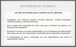 Artrópodos, con 956.414 especies (75.500 arácnidos, 12.000 miriápodos,
39.000 crustáceos y 830.000 insectos)
Son el grupo más importante de seres vivos por el número de especies y la
biomasa correspondiente
Presentan el cuerpo y las patas segmentados y no se desplazan por deformación
del cuerpo sino por los movimientos coordinados de los apéndices locomotores.
El exoesqueleto es duro y articulado con una segmentación que cubre la
segmentación interna
Los tipos de animales que se conocen son los siguientes
DIVERSIDAD ANIMAL
 