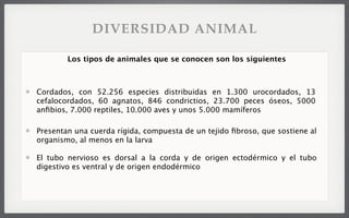 Cordados, con 52.256 especies distribuidas en 1.300 urocordados, 13
cefalocordados, 60 agnatos, 846 condrictios, 23.700 peces óseos, 5000
anﬁbios, 7.000 reptiles, 10.000 aves y unos 5.000 mamíferos
Los tipos de animales que se conocen son los siguientes
Presentan una cuerda rígida, compuesta de un tejido ﬁbroso, que sostiene al
organismo, al menos en la larva
El tubo nervioso es dorsal a la corda y de origen ectodérmico y el tubo
digestivo es ventral y de origen endodérmico
DIVERSIDAD ANIMAL
 
