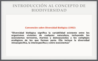 INTRODUCCIÓN AL CONCEPTO DE
BIODIVERSIDAD
Convención sobre Diversidad Biológica (1992):
“Diversidad biológica signiﬁca la variabilidad existente entre los
organismos vivientes de cualquier naturaleza, incluyendo los
ecosistemas terrestres, marinos y dulceacuícolas y los complejos
ecológicos de los que forman parte. Ello incluye la diversidad
intraespecíﬁca, la interespecíﬁca y entre ecosistemas”
 