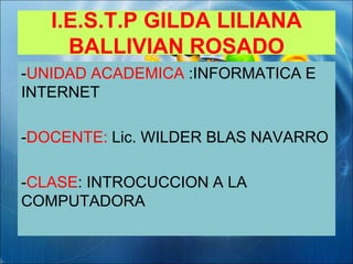 I.E.S.T.P GILDA LILIANA
BALLIVIAN ROSADO
-UNIDAD ACADEMICA :INFORMATICA E
INTERNET
-DOCENTE: Lic. WILDER BLAS NAVARRO
-CLASE: INTROCUCCION A LA
COMPUTADORA
 