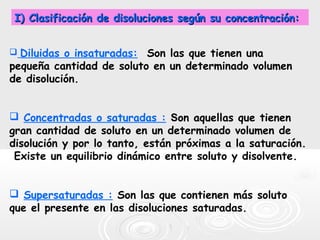  Diluidas o insaturadas: Son las que tienen una
pequeña cantidad de soluto en un determinado volumen
de disolución.
 Concentradas o saturadas : Son aquellas que tienen
gran cantidad de soluto en un determinado volumen de
disolución y por lo tanto, están próximas a la saturación.
Existe un equilibrio dinámico entre soluto y disolvente.
 Supersaturadas : Son las que contienen más soluto
que el presente en las disoluciones saturadas.
I) Clasificación de disoluciones según su concentración:I) Clasificación de disoluciones según su concentración:
 