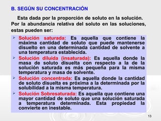 1313
B. SEGÚN SU CONCENTRACIÓN
Esta dada por la proporción de soluto en la solución.
Por la abundancia relativa del soluto en las soluciones,
estas pueden ser:
 Solución saturada: Es aquella que contiene la
máxima cantidad de soluto que puede mantenerse
disuelto en una determinada cantidad de solvente a
una temperatura establecida.
 Solución diluida (insaturada): Es aquella donde la
masa de soluto disuelta con respecto a la de la
solución saturada es más pequeña para la misma
temperatura y masa de solvente.
 Solución concentrada: Es aquella donde la cantidad
de soluto disuelta es próxima a la determinada por la
solubilidad a la misma temperatura.
 Solución Sobresaturada: Es aquella que contiene una
mayor cantidad de soluto que una solución saturada
a temperatura determinada. Esta propiedad la
convierte en inestable.
 