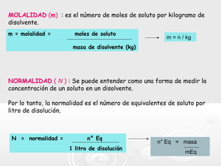 NORMALIDAD ( N ) : Se puede entender como una forma de medir la
concentración de un soluto en un disolvente.
Por lo tanto, la normalidad es el número de equivalentes de soluto por
litro de disolución.
MOLALIDAD (m) : es el número de moles de soluto por kilogramo de
disolvente.
m = molalidad = moles de soluto
masa de disolvente (kg)
m = n / kg
N = normalidad = n° Eq
1 litro de disolución
n° Eq = masa
mEq
 