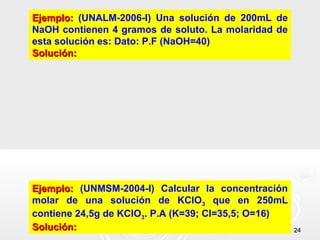 2424
Ejemplo:Ejemplo: (UNALM-2006-I) Una solución de 200mL de
NaOH contienen 4 gramos de soluto. La molaridad de
esta solución es: Dato: P.F (NaOH=40)
Solución:Solución:
Ejemplo:Ejemplo: (UNMSM-2004-I) Calcular la concentración
molar de una solución de KClO3 que en 250mL
contiene 24,5g de KClO3. P.A (K=39; Cl=35,5; O=16)
Solución:Solución:
 