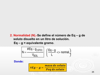 2525
2. Normalidad (N).-Se define el número de Eq – g de
soluto disuelto en un litro de solución.
Eq – g = equivalente gramo.
( )STO
SOL
#Eq g Eq g
N normal
V L
− − 
= <> ÷
 
Donde:
 