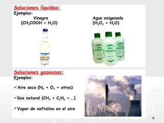 99
Soluciones líquidas:
Ejemplos:
Vinagre Agua oxigenada
(CH3COOH + H2O) (H2O2 + H2O)
Soluciones gaseosas:
Ejemplos:
Aire seco (N2 + O2 + otros)
Gas natural (CH4 + C2H6 +….)
Vapor de naftalina en el aire
 