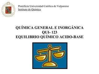 Pontificia Universidad Católica de Valparaíso
 Instituto de Química




QUÍMICA GENERAL E INORGÁNICA
            QUI- 123
EQUILIBRIO QUÍMICO ACIDO-BASE
 