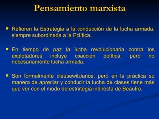 Pensamiento marxista
   Refieren la Estrategia a la conducción de la lucha armada,
    siempre subordinada a la Política.

   En tiempo de paz la lucha revolucionaria contra los
    explotadores  incluye   coacción política, pero  no
    necesariamente lucha armada.

   Son formalmente clausewitzianos, pero en la práctica su
    manera de apreciar y conducir la lucha de clases tiene más
    que ver con el modo de estrategia indirecta de Beaufre.
 