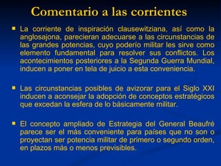 Comentario a las corrientes
   La corriente de inspiración clausewitziana, así como la
    anglosajona, parecieran adecuarse a las circunstancias de
    las grandes potencias, cuyo poderío militar les sirve como
    elemento fundamental para resolver sus conflictos. Los
    acontecimientos posteriores a la Segunda Guerra Mundial,
    inducen a poner en tela de juicio a esta conveniencia.

   Las circunstancias posibles de avizorar para el Siglo XXI
    inducen a aconsejar la adopción de conceptos estratégicos
    que excedan la esfera de lo básicamente militar.

   El concepto ampliado de Estrategia del General Beaufré
    parece ser el más conveniente para países que no son o
    proyectan ser potencia militar de primero o segundo orden,
    en plazos más o menos previsibles.
 