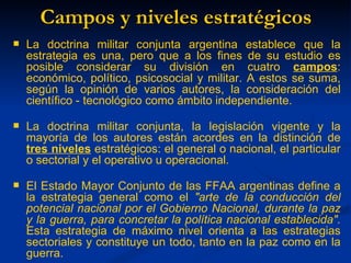 Campos y niveles estratégicos
   La doctrina militar conjunta argentina establece que la
    estrategia es una, pero que a los fines de su estudio es
    posible considerar su división en cuatro campos:
    económico, político, psicosocial y militar. A estos se suma,
    según la opinión de varios autores, la consideración del
    científico - tecnológico como ámbito independiente.

   La doctrina militar conjunta, la legislación vigente y la
    mayoría de los autores están acordes en la distinción de
    tres niveles estratégicos: el general o nacional, el particular
    o sectorial y el operativo u operacional.

   El Estado Mayor Conjunto de las FFAA argentinas define a
    la estrategia general como el "arte de la conducción del
    potencial nacional por el Gobierno Nacional, durante la paz
    y la guerra, para concretar la política nacional establecida".
    Esta estrategia de máximo nivel orienta a las estrategias
    sectoriales y constituye un todo, tanto en la paz como en la
    guerra.
 