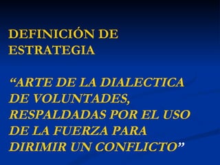 DEFINICIÓN DE
ESTRATEGIA

“ARTE DE LA DIALECTICA
DE VOLUNTADES,
RESPALDADAS POR EL USO
DE LA FUERZA PARA
DIRIMIR UN CONFLICTO”
 