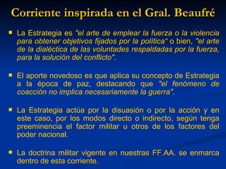 Corriente inspirada en el Gral. Beaufré
   La Estrategia es "el arte de emplear la fuerza o la violencia
    para obtener objetivos fijados por la política“ o bien, "el arte
    de la dialéctica de las voluntades respaldadas por la fuerza,
    para la solución del conflicto".

   El aporte novedoso es que aplica su concepto de Estrategia
    a la época de paz, destacando que "el fenómeno de
    coacción no implica necesariamente la guerra".

   La Estrategia actúa por la disuasión o por la acción y en
    este caso, por los modos directo o indirecto, según tenga
    preeminencia el factor militar u otros de los factores del
    poder nacional.

   La doctrina militar vigente en nuestras FF.AA. se enmarca
    dentro de esta corriente.
 