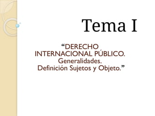 Tema I
“DERECHO
INTERNACIONAL PÚBLICO.
Generalidades.
Definición Sujetos y Objeto.”
 