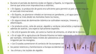  Durante el periodo de dominio árabe en Egipto y España, la irrigación se extendió a
tierras que antes eran improductivas o estériles.
 • En Egipto, la producción de grano era suficiente para permitir al país vender trigo en
el mercado internacional.
 • En España, se plantaron viñedos en terrenos en pendiente, y el agua para la
irrigación se traía desde las montañas hasta los llanos.
 • En alguna áreas de dominación islámica se cultivaban naranjas, limones y
albaricoques.
 • Se producía arroz, caña de azúcar, algodón y verduras (alcachofas y espinacas),
además de azafrán, una especia típicamente española.
 • Se crió el gusano de seda, así como su fuente de alimento, el árbol de la morera.
 • En el siglo XII la agricultura de Oriente Próximo se había estancado, y Mesopotamia,
por ejemplo, retrocedió hasta niveles de subsistencia al ser destruidos sus sistemas de
irrigación por los mongoles.
 • Las Cruzadas aumentaron el contacto de los europeos con
 los países islámicos y familiarizaron a Europa occidental con
 los cítricos y los tejidos de algodón.
 