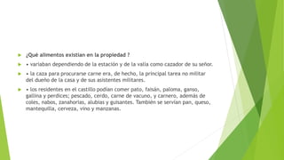  ¿Qué alimentos existían en la propiedad ?
 • variaban dependiendo de la estación y de la valía como cazador de su señor.
 • la caza para procurarse carne era, de hecho, la principal tarea no militar
del dueño de la casa y de sus asistentes militares.
 • los residentes en el castillo podían comer pato, faisán, paloma, ganso,
gallina y perdices; pescado, cerdo, carne de vacuno, y carnero, además de
coles, nabos, zanahorias, alubias y guisantes. También se servían pan, queso,
mantequilla, cerveza, vino y manzanas.
 