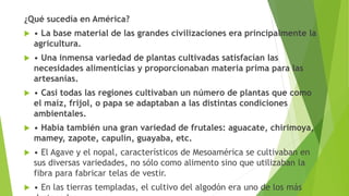 ¿Qué sucedía en América?
 • La base material de las grandes civilizaciones era principalmente la
agricultura.
 • Una inmensa variedad de plantas cultivadas satisfacían las
necesidades alimenticias y proporcionaban materia prima para las
artesanías.
 • Casi todas las regiones cultivaban un número de plantas que como
el maíz, frijol, o papa se adaptaban a las distintas condiciones
ambientales.
 • Había también una gran variedad de frutales: aguacate, chirimoya,
mamey, zapote, capulín, guayaba, etc.
 • El Agave y el nopal, característicos de Mesoamérica se cultivaban en
sus diversas variedades, no sólo como alimento sino que utilizaban la
fibra para fabricar telas de vestir.
 • En las tierras templadas, el cultivo del algodón era uno de los más
 