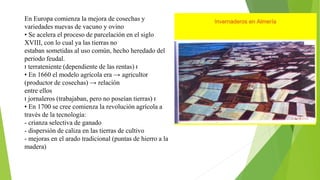 En Europa comienza la mejora de cosechas y
variedades nuevas de vacuno y ovino
• Se acelera el proceso de parcelación en el siglo
XVIII, con lo cual ya las tierras no
estaban sometidas al uso común, hecho heredado del
periodo feudal.
ı terrateniente (dependiente de las rentas) ı
• En 1660 el modelo agrícola era → agricultor
(productor de cosechas) → relación
entre ellos
ı jornaleros (trabajaban, pero no poseían tierras) ı
• En 1700 se cree comienza la revolución agrícola a
través de la tecnología:
- crianza selectiva de ganado
- dispersión de caliza en las tierras de cultivo
- mejoras en el arado tradicional (puntas de hierro a la
madera)
 
