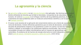 La agronomía y la ciencia
 La agricultura y la ganadería no son ciencias formales sino aplicadas. Son técnicas para producir
bienes utilizando los recursos que brinda la naturaleza, incluyendo los de naturaleza u origen
humano. En tanto la tecnología es el enfoque científico de los problemas prácticos, es decir, el
tratamiento de estos problemas sobre un fondo de conocimiento científico y con la ayuda
del método científico.
 El sector rural necesita de la aplicación del conocimiento teórico con criterio de causalidad en la
toma de decisiones. Existen diferentes parámetros para la toma de decisiones, existen muchas
escuelas de pensamiento respecto a los parámetros a tener en cuenta a la hora de manejar un
sistema y adaptar la tecnología a las condiciones logísticas encontradas. Hay muchas
necesidades actuales de trabajo interdisciplinar para el manejo de agrosistemas más
sostenibles. El problema de las fuentes de energía alternativa se está trabajando a mediano
plazo (caña de azúcar, remolacha azucarera, palma de aceite, entre otros)
 