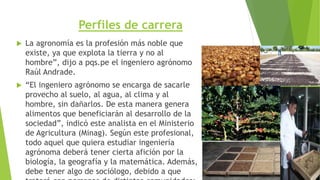 Perfiles de carrera
 La agronomía es la profesión más noble que
existe, ya que explota la tierra y no al
hombre”, dijo a pqs.pe el ingeniero agrónomo
Raúl Andrade.
 “El ingeniero agrónomo se encarga de sacarle
provecho al suelo, al agua, al clima y al
hombre, sin dañarlos. De esta manera genera
alimentos que beneficiarán al desarrollo de la
sociedad”, indicó este analista en el Ministerio
de Agricultura (Minag). Según este profesional,
todo aquel que quiera estudiar ingeniería
agrónoma deberá tener cierta afición por la
biología, la geografía y la matemática. Además,
debe tener algo de sociólogo, debido a que
 