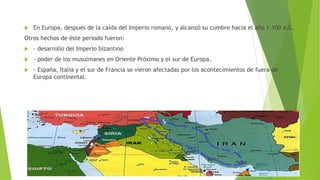  En Europa, después de la caída del Imperio romano, y alcanzó su cumbre hacia el año 1.100 d.C.
Otros hechos de éste periodo fueron:
 - desarrollo del Imperio bizantino
 - poder de los musulmanes en Oriente Próximo y el sur de Europa.
 - España, Italia y el sur de Francia se vieron afectadas por los acontecimientos de fuera de
Europa continental.
 