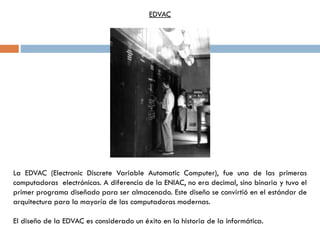 La EDVAC (Electronic Discrete Variable Automatic Computer), fue una de las primeras
computadoras electrónicas. A diferencia de la ENIAC, no era decimal, sino binaria y tuvo el
primer programa diseñado para ser almacenado. Este diseño se convirtió en el estándar de
arquitectura para la mayoría de las computadoras modernas.
El diseño de la EDVAC es considerado un éxito en la historia de la informática.
EDVAC
 