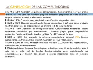 LA GENERACIÓN DE LAS COMPUTADORAS
1940 a 1950: Aparecen las primeras computadoras. Con programa fijo y programa
variable. En 1945 John von Neumann propone almacenar programas en forma de datos.
Surge el transistor y con él la electrónica moderna.
1950 a 1960: Computadoras transistorizadas. Circuitos integrados. Láser.
1960 a 1970: Sistemas operativos de tiempo compartido. El software como producto
industrial. Lenguajes de programación. La primera red de computadoras.
1970 a 1980: Aparecen los microprocesadores. Computadoras Personales. Robots
industriales controlados por computadora. Primeros juegos para computadoras
personales. Planilla de Cálculo. Interfaz gráfica. En 1979 nace el PacMan.
1980 a 1990: IBM presenta la primera computadora personal (PC). Surgen
publicaciones electrónicas. Nace Internet. Aparecen los virus y los hackers.
1990 a 2000: En 1990 Microsoft introduce Windows 3.0. multimedia, robots móviles,
realidad virtual, videoconferencia.
2000 en adelante: Adquiere fuerte impulso la Inteligencia Artificial. La realidad virtual
cada vez es más real. La interfaz hombre-máquina sigue evolucionando Las
comunicaciones por Internet dan origen a nuevos mecanismos como el comercio
electrónico.
 