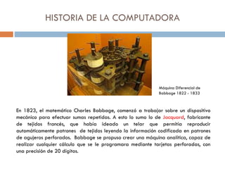 HISTORIA DE LA COMPUTADORA
En 1823, el matemático Charles Babbage, comenzó a trabajar sobre un dispositivo
mecánico para efectuar sumas repetidas. A esto lo sumo lo de Jacquard, fabricante
de tejidos francés, que había ideado un telar que permitía reproducir
automáticamente patrones de tejidos leyendo la información codificada en patrones
de agujeros perforados. Babbage se propuso crear una máquina analítica, capaz de
realizar cualquier cálculo que se le programara mediante tarjetas perforadas, con
una precisión de 20 dígitos.
Máquina Diferencial de
Babbage 1822 - 1833
 