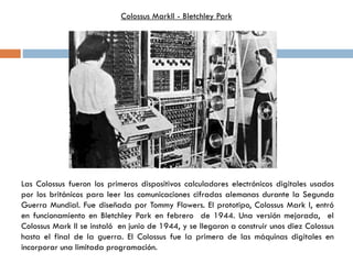 Las Colossus fueron los primeros dispositivos calculadores electrónicos digitales usados
por los británicos para leer las comunicaciones cifradas alemanas durante la Segunda
Guerra Mundial. Fue diseñada por Tommy Flowers. El prototipo, Colossus Mark I, entró
en funcionamiento en Bletchley Park en febrero de 1944. Una versión mejorada, el
Colossus Mark II se instaló en junio de 1944, y se llegaron a construir unos diez Colossus
hasta el final de la guerra. El Colossus fue la primera de las máquinas digitales en
incorporar una limitada programación.
Colossus MarkII - Bletchley Park
 