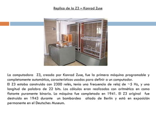 La computadora Z3, creada por Konrad Zuse, fue la primera máquina programable y
completamente automática, características usadas para definir a un computador.
El Z3 estaba construido con 2300 relés, tenía una frecuencia de reloj de ~5 Hz, y una
longitud de palabra de 22 bits. Los cálculos eran realizados con aritmética en coma
flotante puramente binaria. La máquina fue completada en 1941. El Z3 original fue
destruido en 1943 durante un bombardeo aliado de Berlín y está en exposición
permanente en el Deutsches Museum.
Replica de la Z3 – Konrad Zuse
 