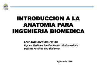 INTRODUCCION A LA
ANATOMIA PARA
INGENIERIA BIOMEDICA
Leonardo Medina Ospina
Esp. en Medicina Familiar Universidad Javeriana
Docente Facultad de Salud UMB
Agosto de 2016
 