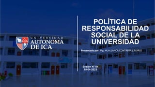 POLÍTICA DE
RESPONSABILIDAD
SOCIAL DE LA
UNIVERSIDAD
Presentado por: Mg. HUALLANCA CONTRERAS, MARIO
Sesión N° 01
19-04-2023
 