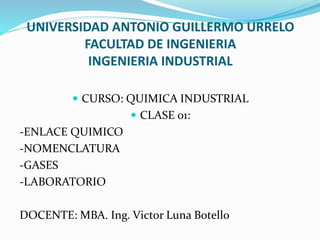 UNIVERSIDAD ANTONIO GUILLERMO URRELO
FACULTAD DE INGENIERIA
INGENIERIA INDUSTRIAL
 CURSO: QUIMICA INDUSTRIAL
 CLASE 01:
-ENLACE QUIMICO
-NOMENCLATURA
-GASES
-LABORATORIO
DOCENTE: MBA. Ing. Victor Luna Botello
 