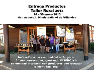 Entrega Productos
Taller Rural 2014
26 – 30 enero 2015
Hall acceso I. Municipalidad de Villarrica
Invitación a dar continuidad al Proyecto
3º año consecutivo, aportando DISEÑO a la
comunidad artesanal con productos que rescatan
la identidad local.
 