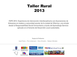 Taller Rural
2013
Equipo de Profesores:
Izaúl Parra – Pía Lindemann - Gino Ormeño – Nelson Zbinden.
FAPE 2013: Experiencia de intervención interdisciplinaria con Asociaciones de
Artesanos en madera y comunidad escolar de la ciudad de Villarrica; una mirada
desde la Responsabilidad Social Universitaria a través del Aprendizaje Servicio
aplicado en el fomento del Desarrollo Local sustentable.
 