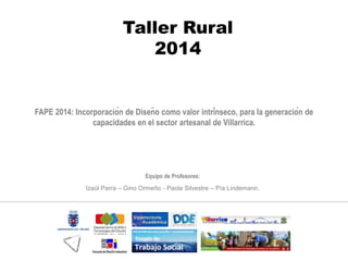 FAPE 2014: Incorporación de Diseño como valor intrínseco, para la generación de
capacidades en el sector artesanal de Villarrica.
Taller Rural
2014
Equipo de Profesores:
Izaúl Parra – Gino Ormeño - Paola Silvestre – Pía Lindemann.
 