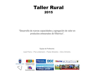 "Desarrollo de nuevas capacidades y agregación de valor en
productos artesanales de Villarrica".
Equipo de Profesores:
Izaúl Parra – Pía Lindemann - Paola Silvestre – Gino Ormeño.
Taller Rural
2015
 