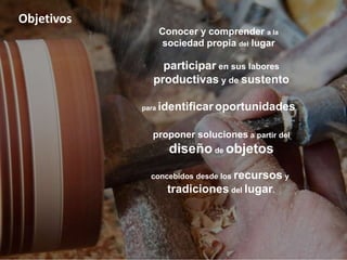 Objetivos
concebidos desde los recursos y
tradiciones del lugar.
Conocer y comprender a la
sociedad propia del lugar
participar en sus labores
productivas y de sustento
para identificar oportunidades
proponer soluciones a partir del
diseño de objetos
 