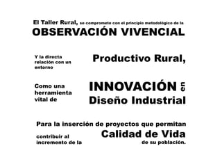 El Taller Rural, se compromete con el principio metodológico de la
OBSERVACIÓN VIVENCIAL
Y la directa
relación con un
entorno
Productivo Rural,
Como una
herramienta
vital de
INNOVACIÓN
Diseño Industrial
en
Para la inserción de proyectos que permitan
contribuir al
incremento de la
Calidad de Vida
de su población.
 