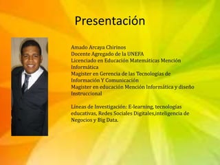 Presentación
Amado Arcaya Chirinos
Docente Agregado de la UNEFA
Licenciado en Educación Matemáticas Mención
Informática
Ma...