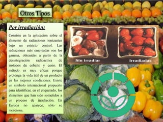 Por irradiación:
Consiste en la aplicación sobre el
alimento de radiaciones ionizantes
bajo un estricto control. Las
radiaciones más empleadas son los
gamma, obtenidas a partir de la
desintegración radioactiva de
isótopos de cobalto y cesio. El
método es muy eficaz porque
prolonga la vida útil de un producto
en las mejores condiciones. Existe
un símbolo internacional propuesto
para identificar, en el etiquetado, los
alimentos que han sido sometidos a
un proceso de irradiación. En
Europa no aparece, sólo se
menciona.
Otros Tipos
 
