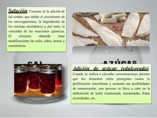 Salación: Consiste en la adición de
sal común, que inhibe el crecimiento de
los microrganismos, la degradación de
los sistemas enzimáticos y, por tanto, la
velocidad de las reacciones químicas.
El alimento obtenido tiene
modificaciones de color, sabor, aroma y
consistencia.
Adición de azúcar (edulcorado):
Cuando se realiza a elevadas concentraciones permite
que los alimentos estén protegidos contra la
proliferación microbiana y aumenta sus posibilidades
de conservación, este proceso se lleva a cabo en la
elaboración de leche condensada, mermeladas, frutas
escarchadas, etc.
 
